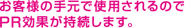 お客様の手元で使用されるのでPR効果が持続します。