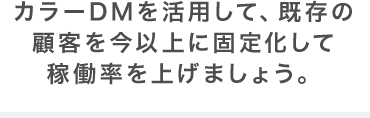 カラーDMを活用して、既存の顧客を今以上に固定化して稼働率を上げましょう。