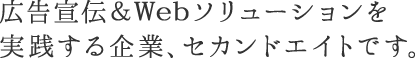 広告宣伝&Webソリューションを実践する企業。セカンドエイトです