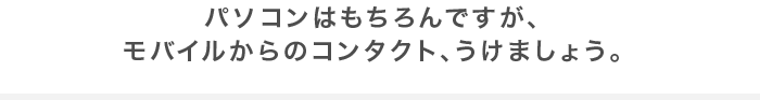 パソコンはもちろんですが、モバイルからのコンタクト、うけましょう。