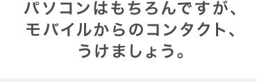 パソコンはもちろんですが、モバイルからのコンタクト、うけましょう。