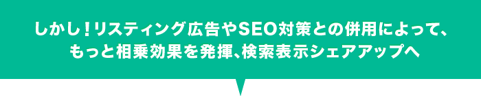 しかし！リスティング広告やSEO対策との併用によって、もっと相乗効果を発揮、検索表示シェアアップへ