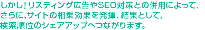 しかし！リスティング広告やSEO対策との併用によって、さらに、サイトの相乗効果を発揮、結果として、検索順位のシェアアップへつながります。