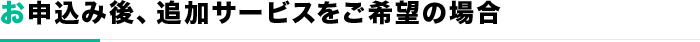 お申込み後、追加サービスをご希望の場合