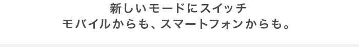 新しいモードにスイッチモバイルからも、スマートフォンからも。