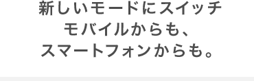 新しいモードにスイッチモバイルからも、スマートフォンからも。