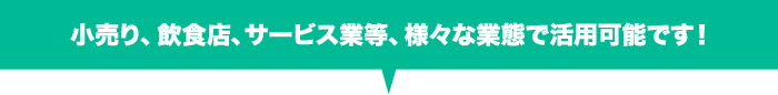 小売り、飲食店、サービス業等、様々な業態で活用可能です！