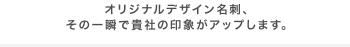 オリジナルデザイン名刺、その一瞬で貴社の印象がアップします。