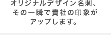 オリジナルデザイン名刺、その一瞬で貴社の印象がアップします。